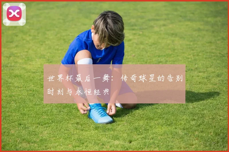 世界杯最后一舞：传奇球星的告别时刻与永恒经典