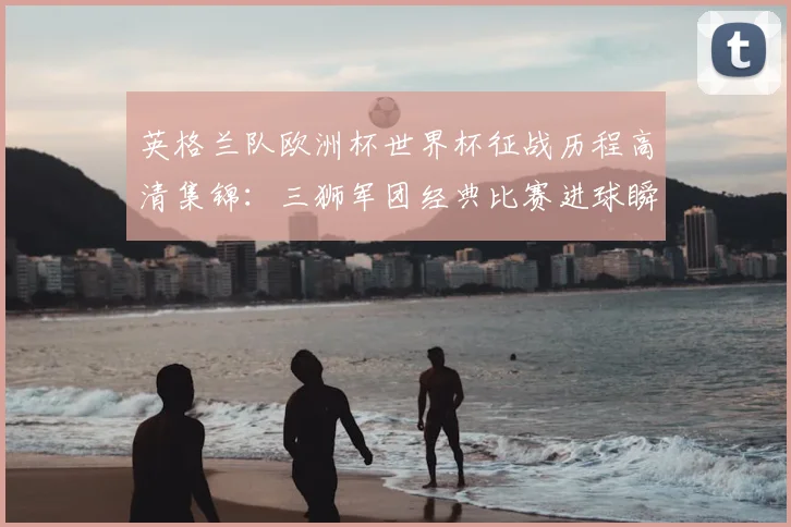 英格兰队欧洲杯世界杯征战历程高清集锦：三狮军团经典比赛进球瞬间精华回顾