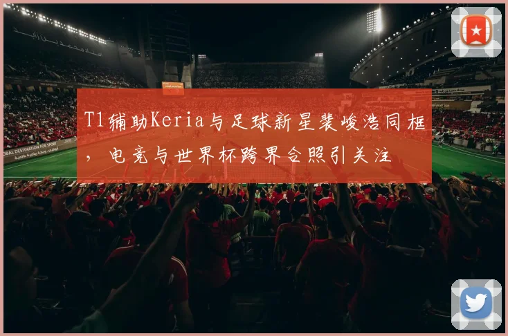 T1辅助Keria与足球新星裴峻浩同框，电竞与世界杯跨界合照引关注