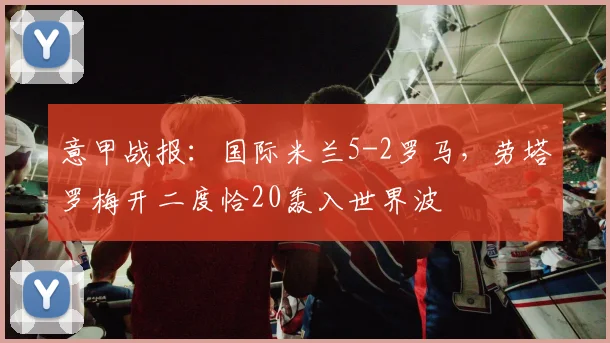 意甲战报：国际米兰5-2罗马，劳塔罗梅开二度恰20轰入世界波