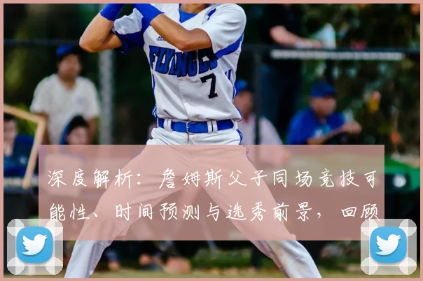 深度解析：詹姆斯父子同场竞技可能性、时间预测与选秀前景，回顾NBA历史性时刻的酝酿历程