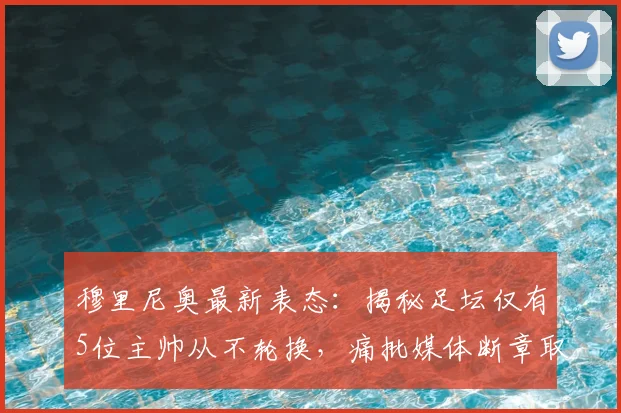 穆里尼奥最新表态：揭秘足坛仅有5位主帅从不轮换，痛批媒体断章取义歪曲原意
