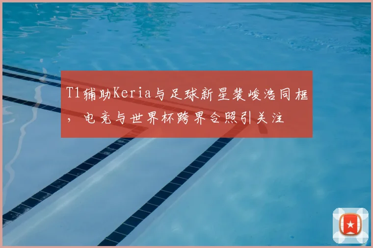 T1辅助Keria与足球新星裴峻浩同框，电竞与世界杯跨界合照引关注