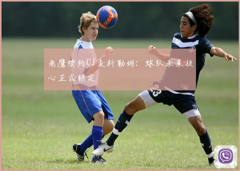 老鹰续约CJ麦科勒姆：球队未来核心正式锁定