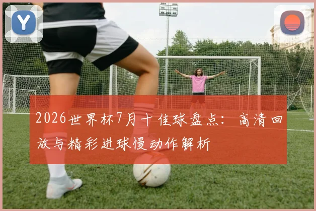 2026世界杯7月十佳球盘点：高清回放与精彩进球慢动作解析