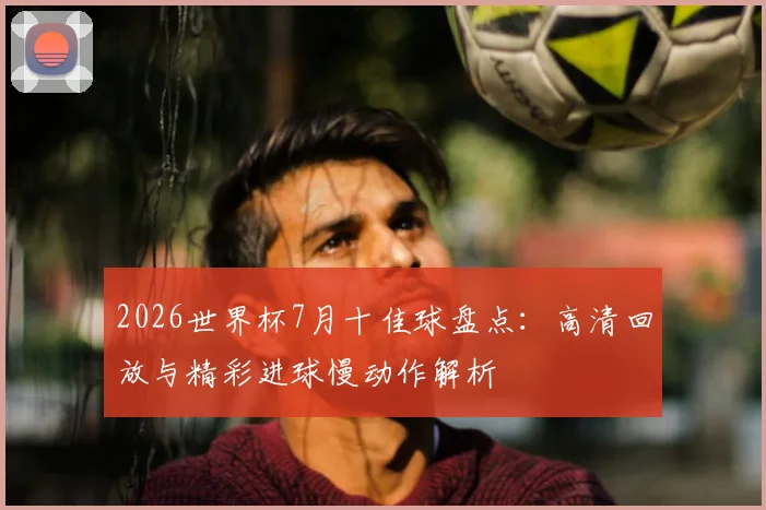 2026世界杯7月十佳球盘点：高清回放与精彩进球慢动作解析